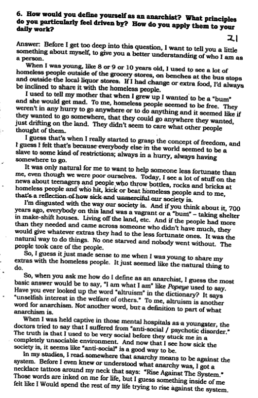& How would you define yourself as an anarchist? What principles do you particularly feel driven by? How do you apply them to your daily work? 21  Answer: Before I get oo deep into this question, | want to tell you a lttle something about myself,to give you a better understandirig of who 1 ass s a person. pewh:nlmyml,lllxsorQormy-nnld.lnudﬁvmnlmal homeless people outaide o the grocery stores, on benches at the bus stops tnd owtside the localliquor stores. If1 had change or extra food, I aiweye be inclined to share it with the homeless people.  1 used to tell my mother that when I grew up I wanted to be a “bum* and she would gt mad. To me, homeleas people scemed to be free. They weren’®in any hurry to g0 anywhere or to do anything and it seemed I they wanted 1o go somewhere, that they could go anywhere they wanted, Just drifting on the land. They didn’t seem to care what other people thought of them.  ‘people ook care of the people. So, gieas it just made sense to me when I was young to share my xtras with the homeless people. It just acemed like the natural thing to  do.  So, when you ask me how do | define as an anarchist, I guess the most basic answer would be to say, ‘I am what | am” lie Popeye used 1o say. Have you ever looked up the word *altruism? in the dictionary? It says “unsclfish interest in the welfare of others.” To me, altruism 1s anoubey word for anarchism. Not another word, but a definition to part of wha anarchism is.  When 1 was held captive in those mental hospitals s a youngater, the doctors ried to say that | sullered from “ant-social / paychotic Sisuione The truth is that [ used to be very social belore they stack me i o completely unsociable environment. And now that I see how sick the  society is, it seems like ‘anti-social” s a good way to be.  